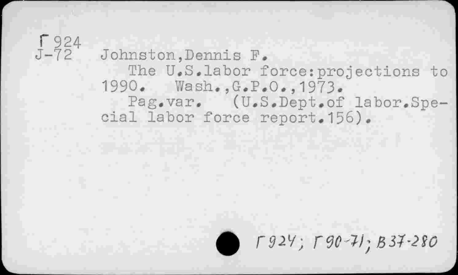 ﻿r 924
J-72
Johnston,Dennis F.
The U.S.labor force:projections to 1990. Wash.,G.P.O.,1973.
Pag.var. (U.S.Dept.of labor.Special labor force report.156).
£ r92V; r<3Q'W,